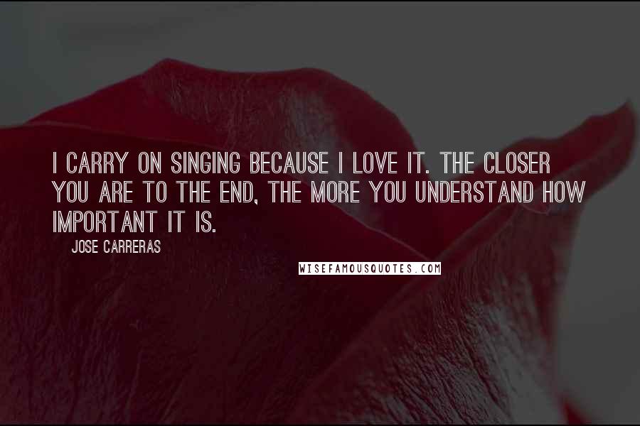 Jose Carreras Quotes: I carry on singing because I love it. The closer you are to the end, the more you understand how important it is.