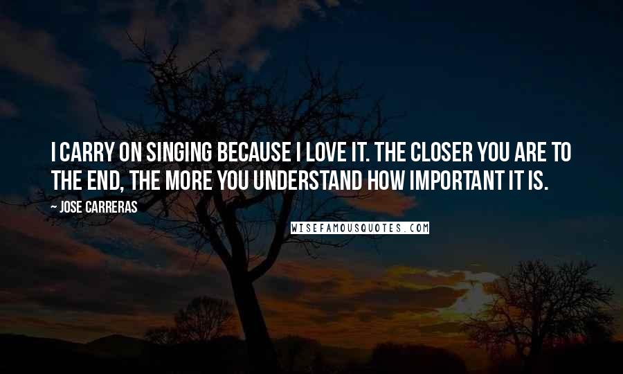 Jose Carreras Quotes: I carry on singing because I love it. The closer you are to the end, the more you understand how important it is.