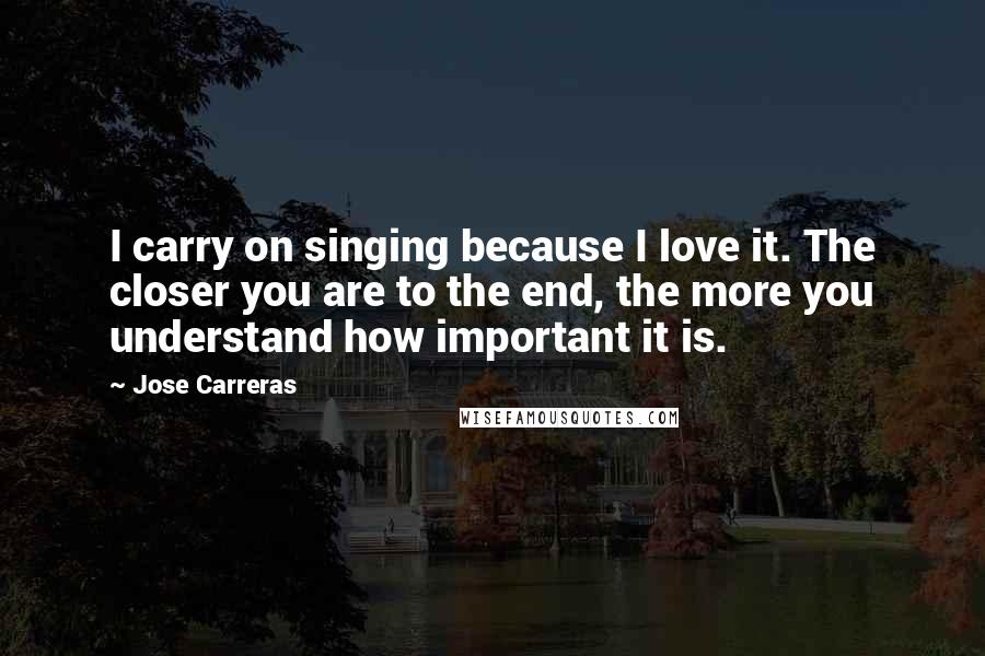 Jose Carreras Quotes: I carry on singing because I love it. The closer you are to the end, the more you understand how important it is.