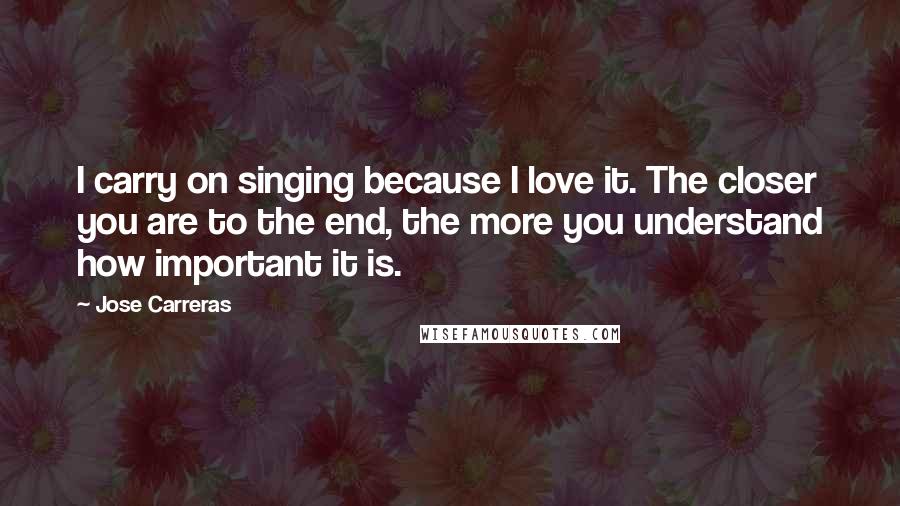 Jose Carreras Quotes: I carry on singing because I love it. The closer you are to the end, the more you understand how important it is.