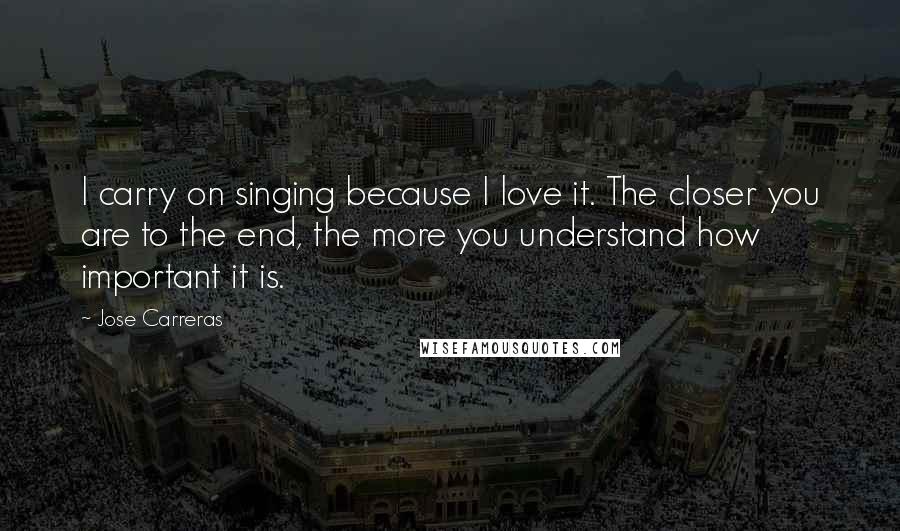 Jose Carreras Quotes: I carry on singing because I love it. The closer you are to the end, the more you understand how important it is.