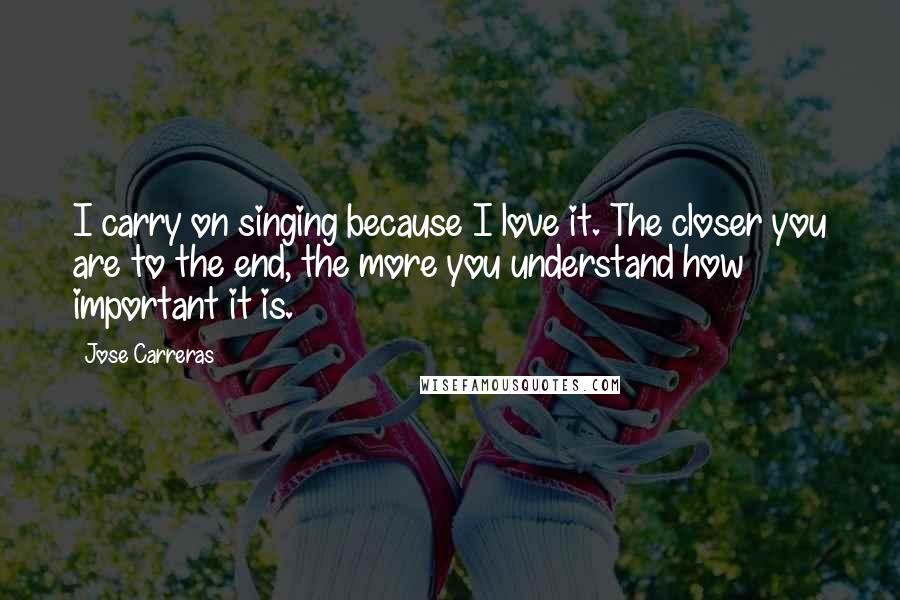 Jose Carreras Quotes: I carry on singing because I love it. The closer you are to the end, the more you understand how important it is.