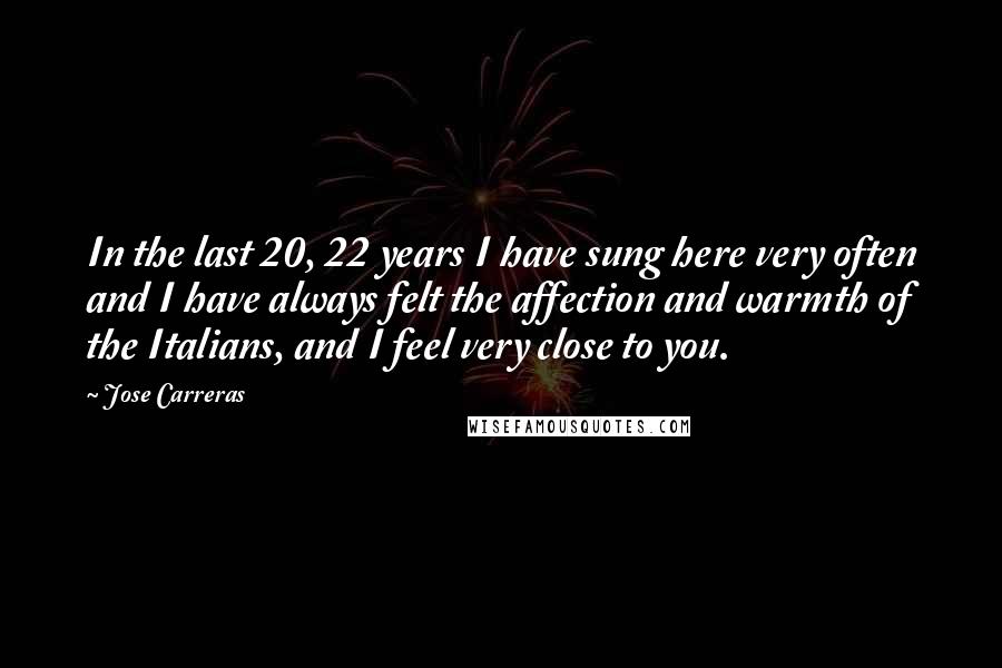 Jose Carreras Quotes: In the last 20, 22 years I have sung here very often and I have always felt the affection and warmth of the Italians, and I feel very close to you.