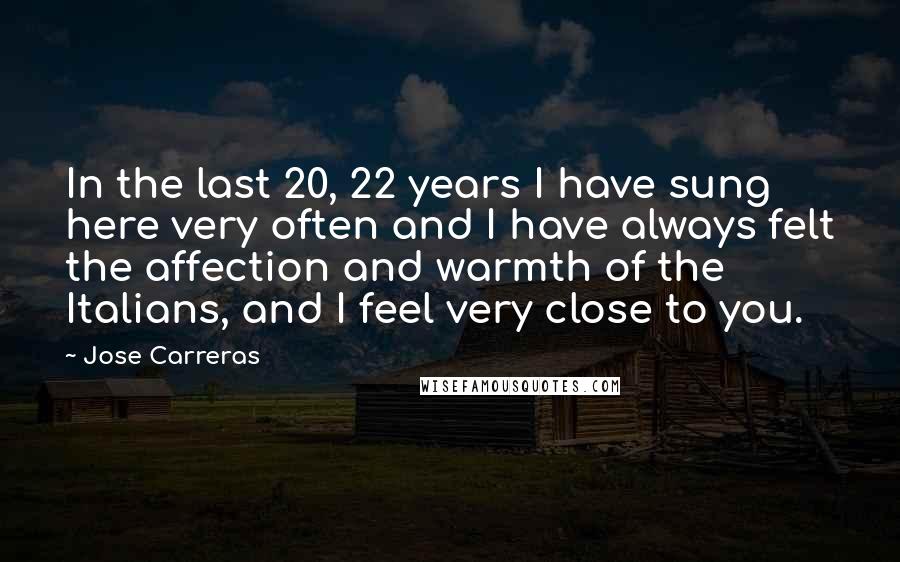 Jose Carreras Quotes: In the last 20, 22 years I have sung here very often and I have always felt the affection and warmth of the Italians, and I feel very close to you.