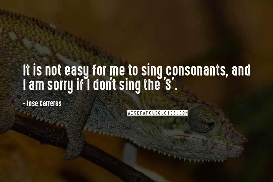 Jose Carreras Quotes: It is not easy for me to sing consonants, and I am sorry if I don't sing the 'S'.