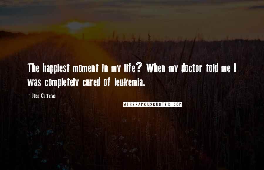Jose Carreras Quotes: The happiest moment in my life? When my doctor told me I was completely cured of leukemia.