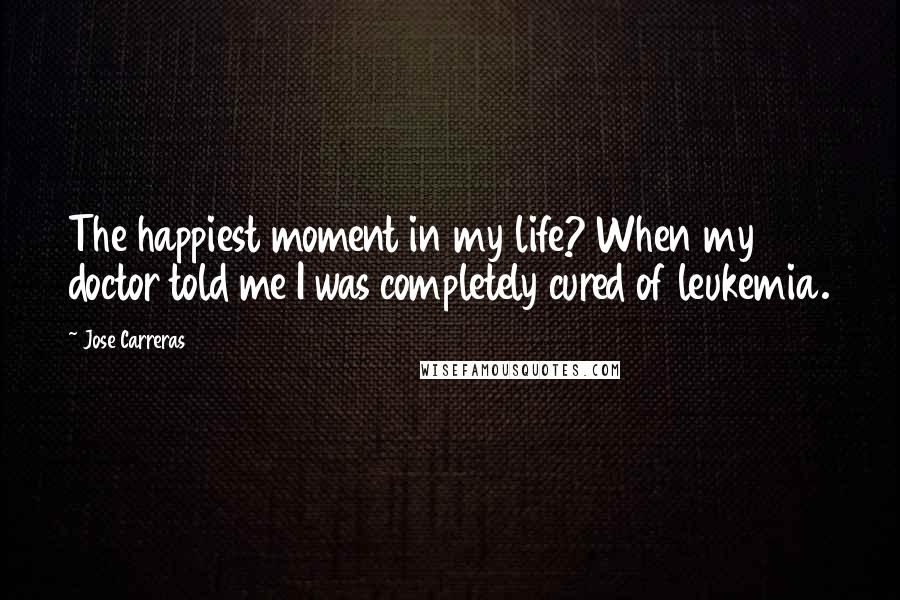 Jose Carreras Quotes: The happiest moment in my life? When my doctor told me I was completely cured of leukemia.