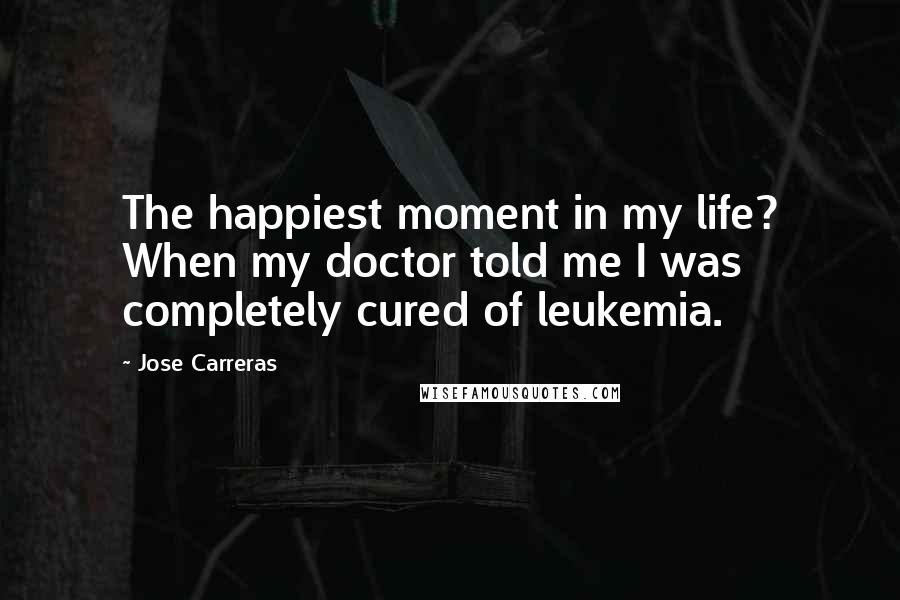 Jose Carreras Quotes: The happiest moment in my life? When my doctor told me I was completely cured of leukemia.