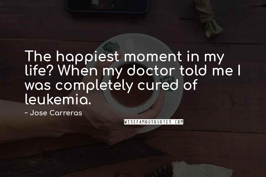 Jose Carreras Quotes: The happiest moment in my life? When my doctor told me I was completely cured of leukemia.