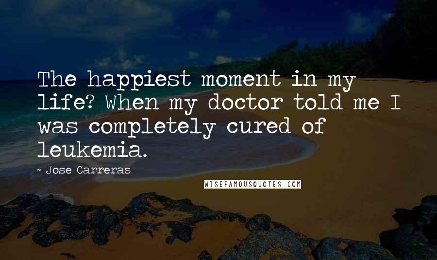 Jose Carreras Quotes: The happiest moment in my life? When my doctor told me I was completely cured of leukemia.