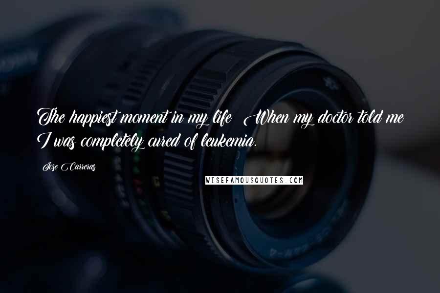 Jose Carreras Quotes: The happiest moment in my life? When my doctor told me I was completely cured of leukemia.