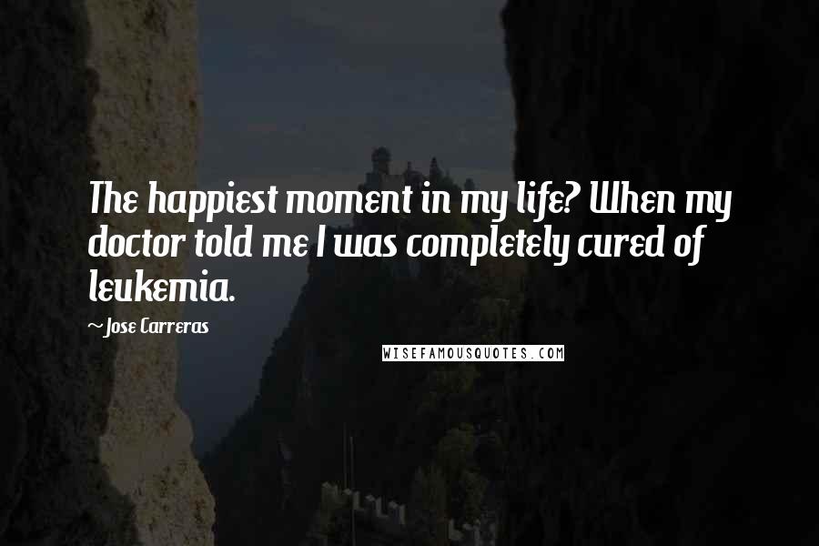 Jose Carreras Quotes: The happiest moment in my life? When my doctor told me I was completely cured of leukemia.