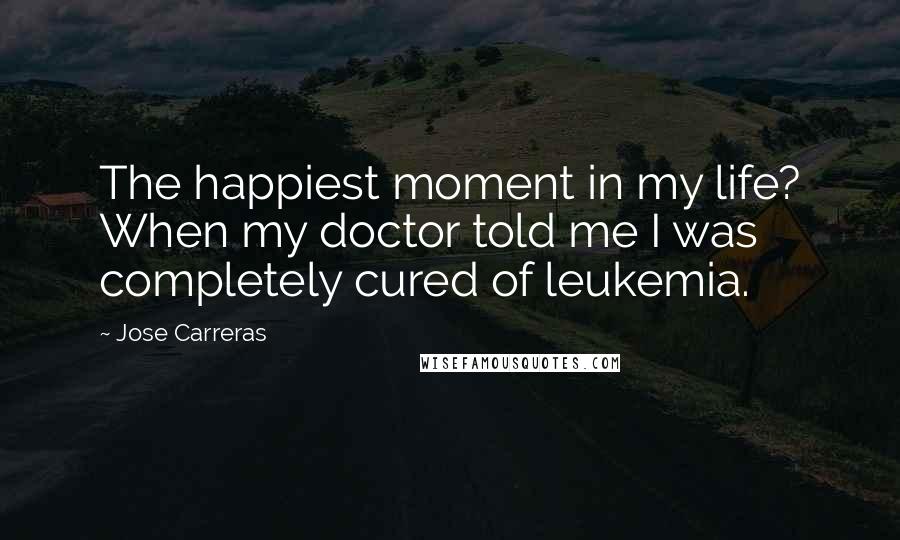 Jose Carreras Quotes: The happiest moment in my life? When my doctor told me I was completely cured of leukemia.