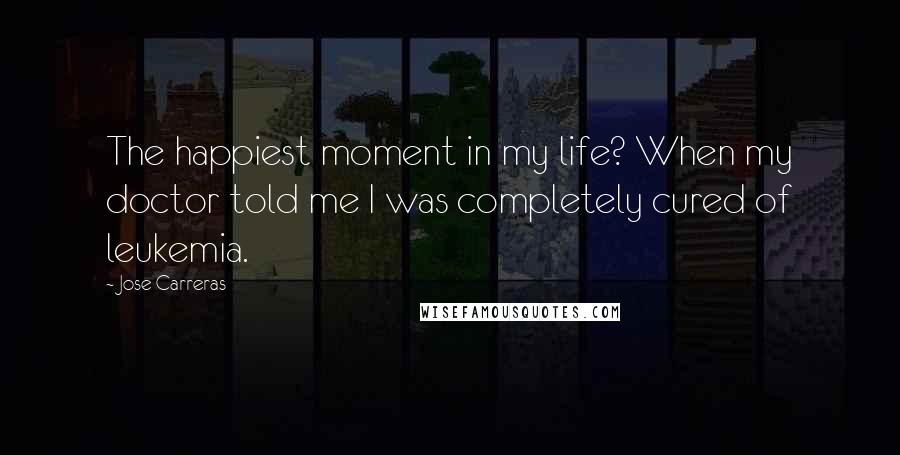 Jose Carreras Quotes: The happiest moment in my life? When my doctor told me I was completely cured of leukemia.
