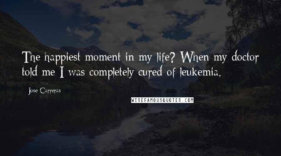 Jose Carreras Quotes: The happiest moment in my life? When my doctor told me I was completely cured of leukemia.