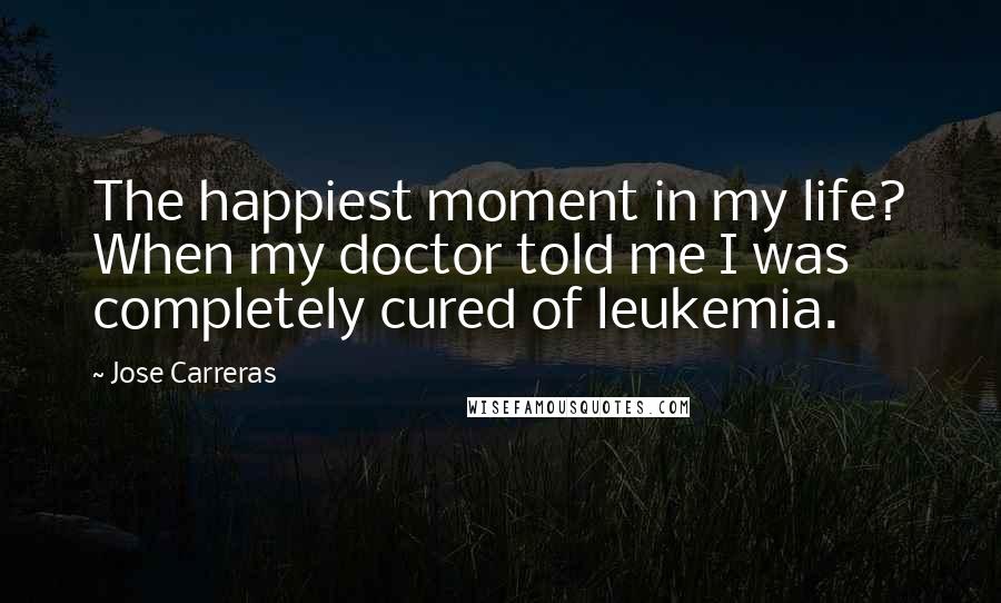 Jose Carreras Quotes: The happiest moment in my life? When my doctor told me I was completely cured of leukemia.