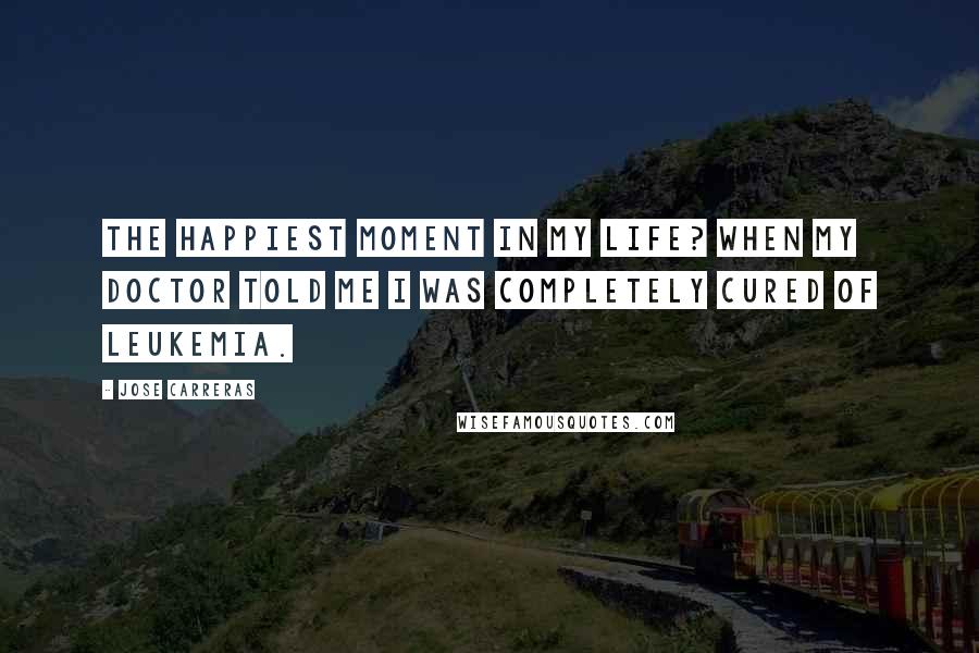 Jose Carreras Quotes: The happiest moment in my life? When my doctor told me I was completely cured of leukemia.