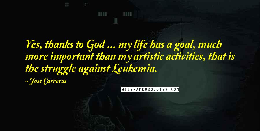Jose Carreras Quotes: Yes, thanks to God ... my life has a goal, much more important than my artistic activities, that is the struggle against Leukemia.