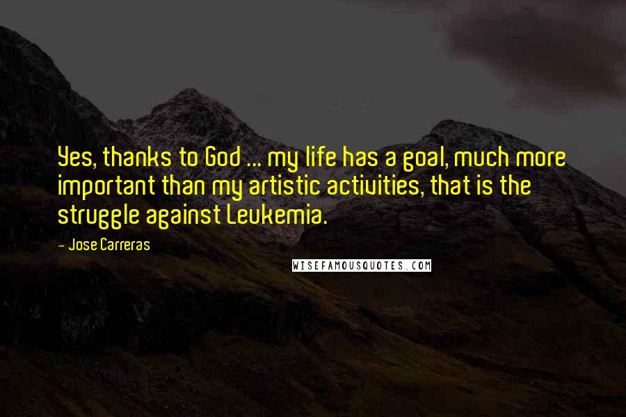 Jose Carreras Quotes: Yes, thanks to God ... my life has a goal, much more important than my artistic activities, that is the struggle against Leukemia.