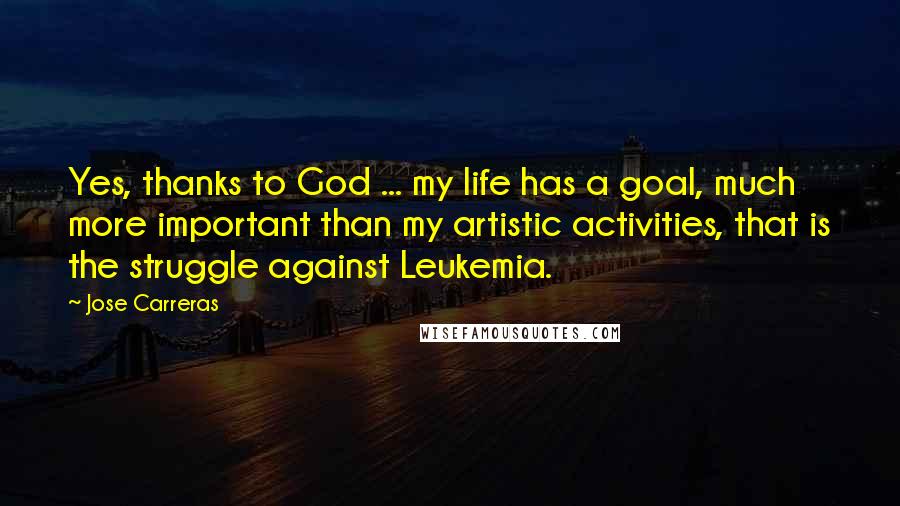 Jose Carreras Quotes: Yes, thanks to God ... my life has a goal, much more important than my artistic activities, that is the struggle against Leukemia.