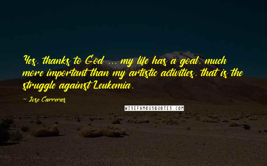 Jose Carreras Quotes: Yes, thanks to God ... my life has a goal, much more important than my artistic activities, that is the struggle against Leukemia.