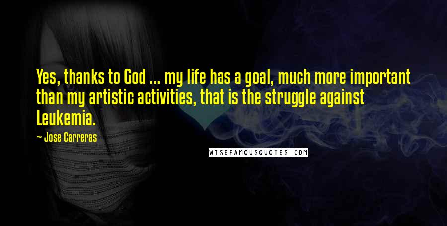 Jose Carreras Quotes: Yes, thanks to God ... my life has a goal, much more important than my artistic activities, that is the struggle against Leukemia.