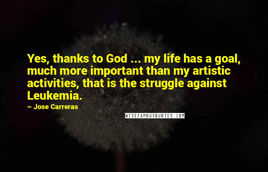 Jose Carreras Quotes: Yes, thanks to God ... my life has a goal, much more important than my artistic activities, that is the struggle against Leukemia.