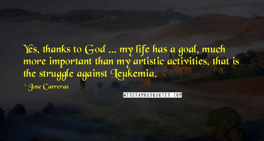 Jose Carreras Quotes: Yes, thanks to God ... my life has a goal, much more important than my artistic activities, that is the struggle against Leukemia.