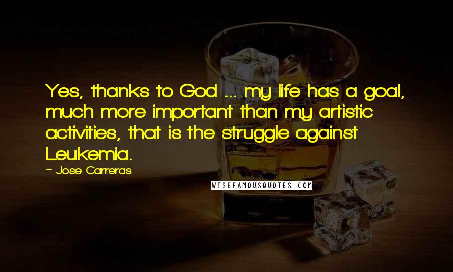 Jose Carreras Quotes: Yes, thanks to God ... my life has a goal, much more important than my artistic activities, that is the struggle against Leukemia.