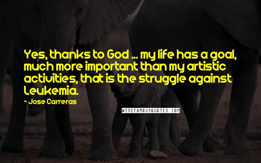 Jose Carreras Quotes: Yes, thanks to God ... my life has a goal, much more important than my artistic activities, that is the struggle against Leukemia.