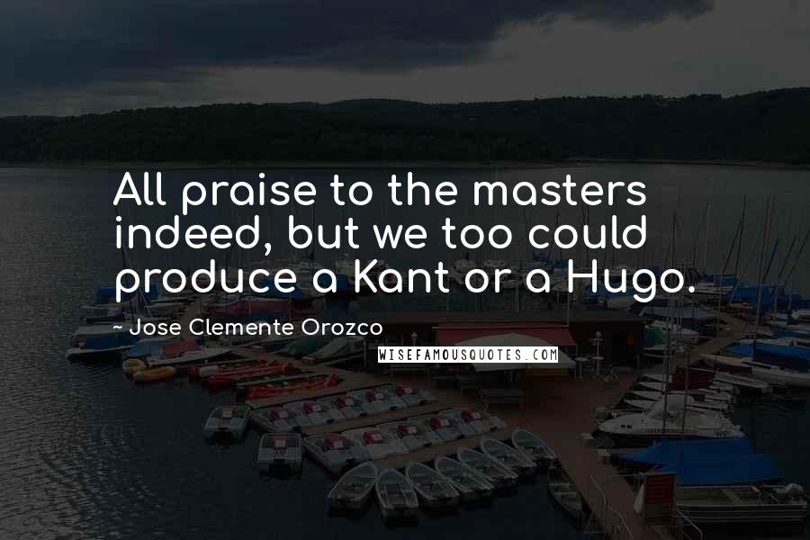 Jose Clemente Orozco Quotes: All praise to the masters indeed, but we too could produce a Kant or a Hugo.