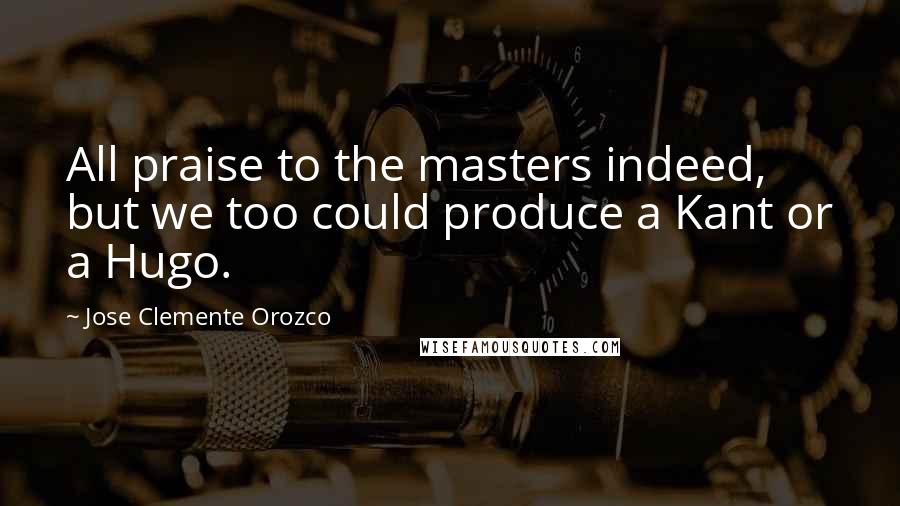 Jose Clemente Orozco Quotes: All praise to the masters indeed, but we too could produce a Kant or a Hugo.