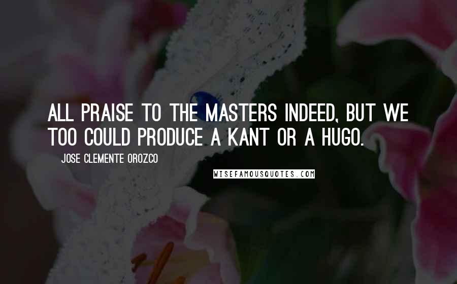 Jose Clemente Orozco Quotes: All praise to the masters indeed, but we too could produce a Kant or a Hugo.