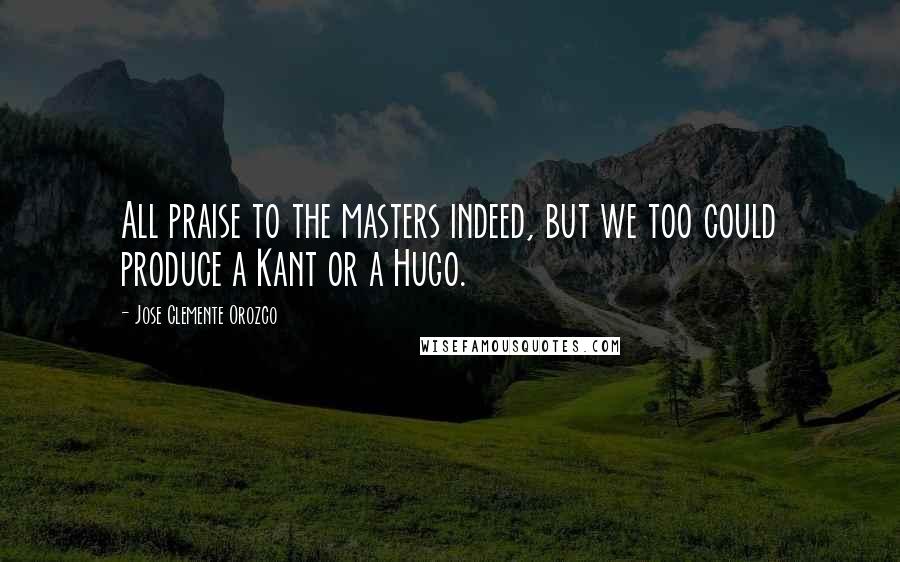 Jose Clemente Orozco Quotes: All praise to the masters indeed, but we too could produce a Kant or a Hugo.