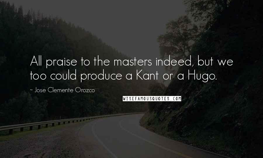 Jose Clemente Orozco Quotes: All praise to the masters indeed, but we too could produce a Kant or a Hugo.