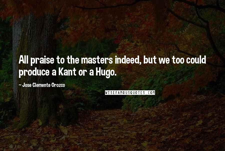 Jose Clemente Orozco Quotes: All praise to the masters indeed, but we too could produce a Kant or a Hugo.