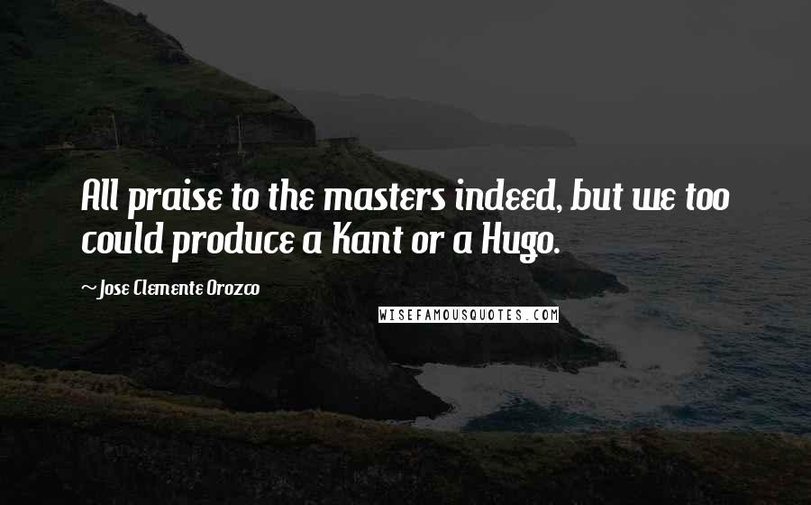 Jose Clemente Orozco Quotes: All praise to the masters indeed, but we too could produce a Kant or a Hugo.