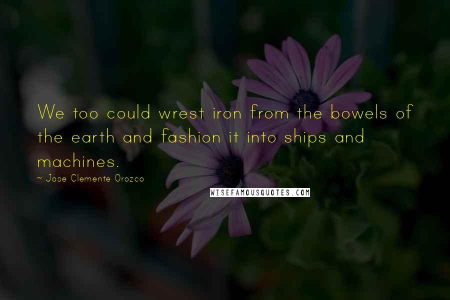 Jose Clemente Orozco Quotes: We too could wrest iron from the bowels of the earth and fashion it into ships and machines.