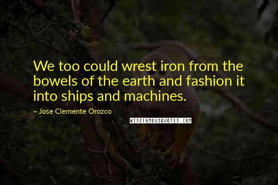 Jose Clemente Orozco Quotes: We too could wrest iron from the bowels of the earth and fashion it into ships and machines.