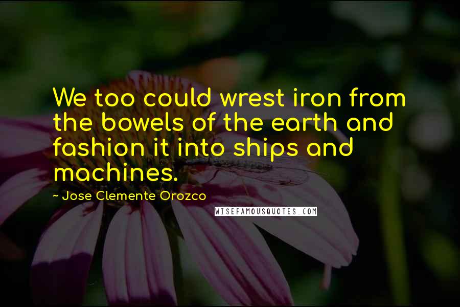 Jose Clemente Orozco Quotes: We too could wrest iron from the bowels of the earth and fashion it into ships and machines.