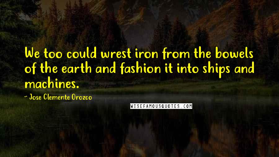 Jose Clemente Orozco Quotes: We too could wrest iron from the bowels of the earth and fashion it into ships and machines.