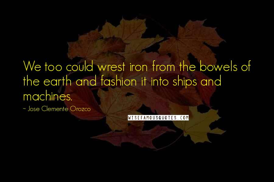 Jose Clemente Orozco Quotes: We too could wrest iron from the bowels of the earth and fashion it into ships and machines.