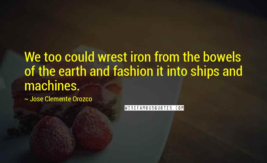 Jose Clemente Orozco Quotes: We too could wrest iron from the bowels of the earth and fashion it into ships and machines.