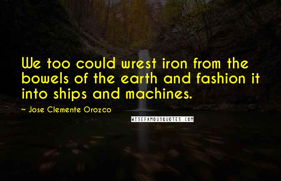 Jose Clemente Orozco Quotes: We too could wrest iron from the bowels of the earth and fashion it into ships and machines.