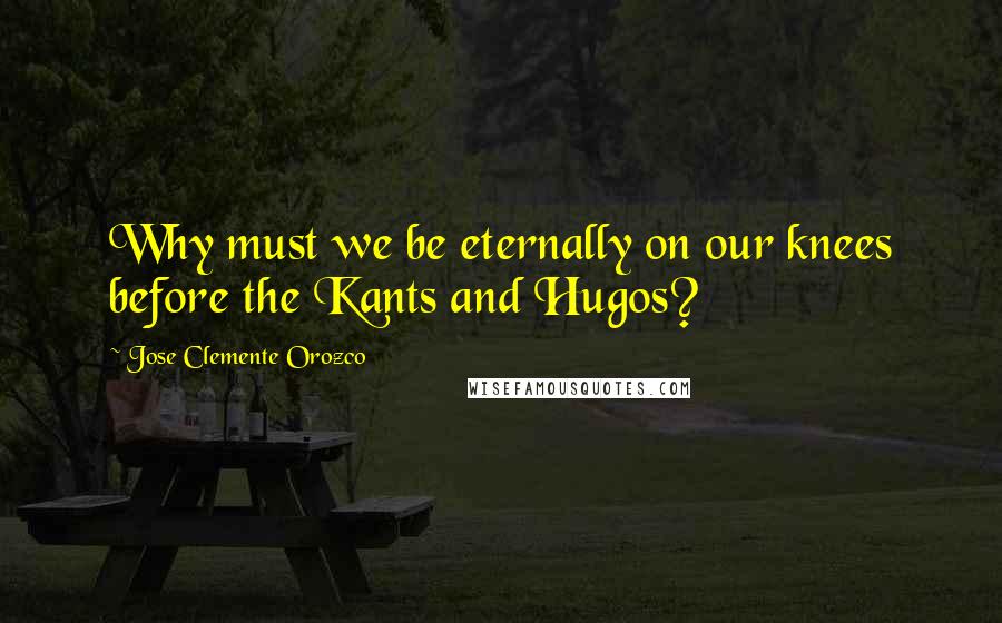 Jose Clemente Orozco Quotes: Why must we be eternally on our knees before the Kants and Hugos?