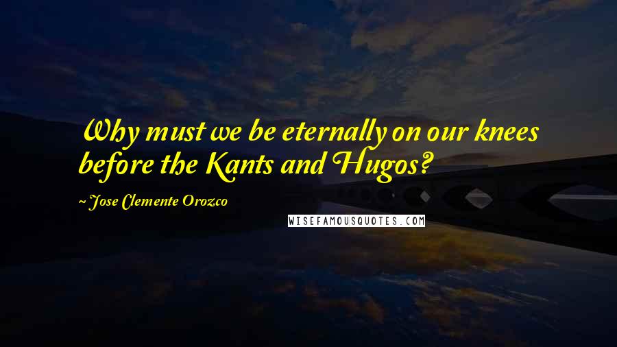 Jose Clemente Orozco Quotes: Why must we be eternally on our knees before the Kants and Hugos?