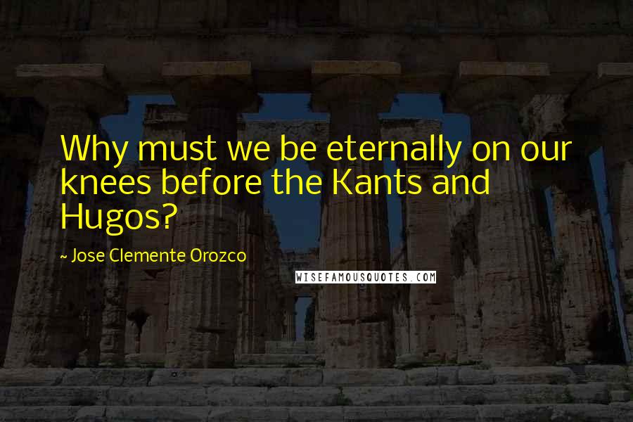 Jose Clemente Orozco Quotes: Why must we be eternally on our knees before the Kants and Hugos?