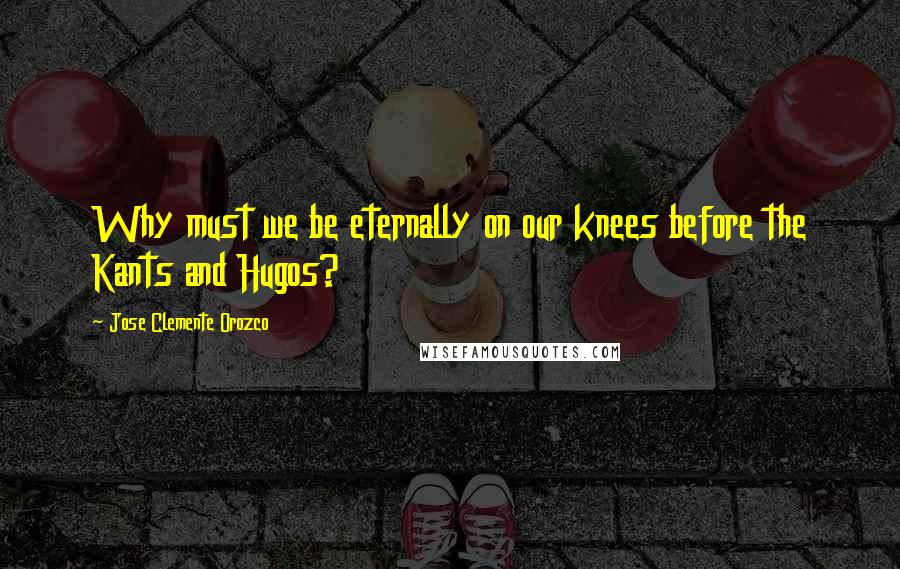 Jose Clemente Orozco Quotes: Why must we be eternally on our knees before the Kants and Hugos?