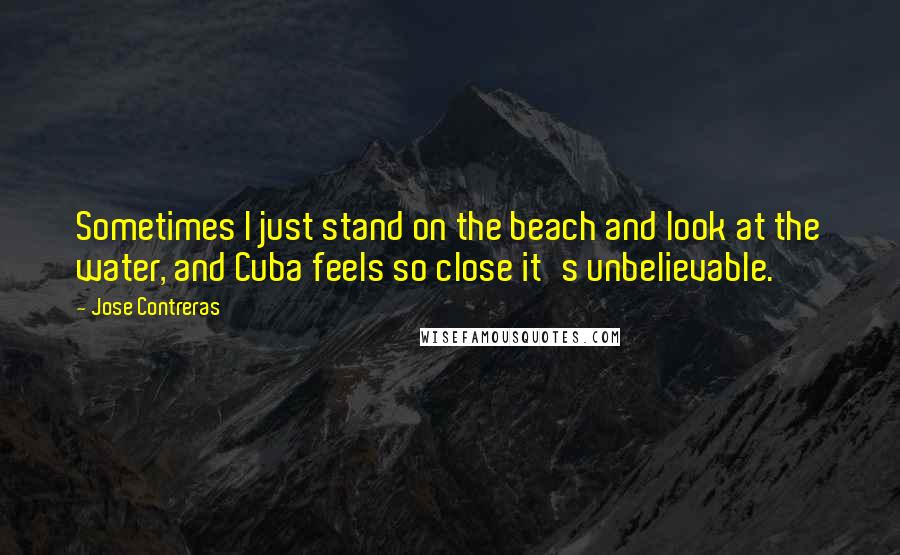 Jose Contreras Quotes: Sometimes I just stand on the beach and look at the water, and Cuba feels so close it's unbelievable.