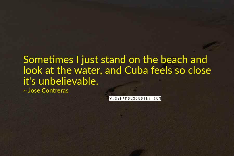 Jose Contreras Quotes: Sometimes I just stand on the beach and look at the water, and Cuba feels so close it's unbelievable.